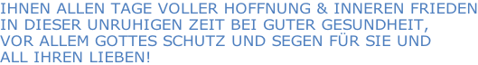 IHNEN ALLEN TAGE VOLLER HOFFNUNG & INNEREN FRIEDEN IN DIESER UNRUHIGEN ZEIT BEI GUTER GESUNDHEIT,  VOR ALLEM GOTTES SCHUTZ UND SEGEN FÜR SIE UND  ALL IHREN LIEBEN!
