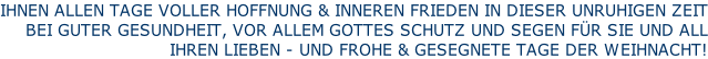IHNEN ALLEN TAGE VOLLER HOFFNUNG & INNEREN FRIEDEN IN DIESER UNRUHIGEN ZEIT BEI GUTER GESUNDHEIT, VOR ALLEM GOTTES SCHUTZ UND SEGEN FÜR SIE UND ALL  IHREN LIEBEN - UND FROHE & GESEGNETE TAGE DER WEIHNACHT!