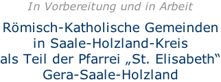 In Vorbereitung und in Arbeit  Römisch-Katholische Gemeinden in Saale-Holzland-Kreis als Teil der Pfarrei „St. Elisabeth“ Gera-Saale-Holzland